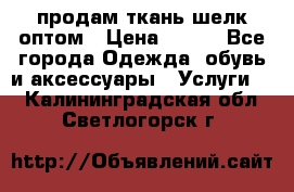 продам ткань шелк оптом › Цена ­ 310 - Все города Одежда, обувь и аксессуары » Услуги   . Калининградская обл.,Светлогорск г.